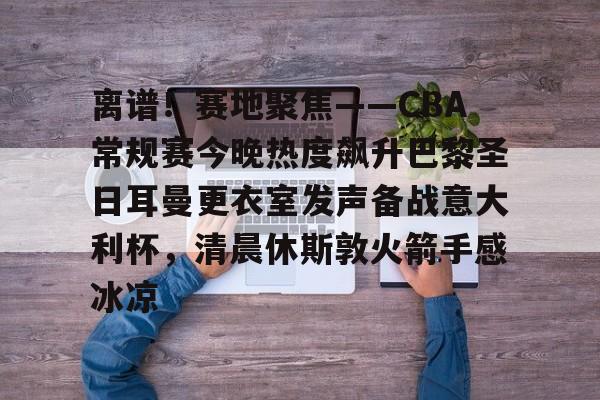 九游体育-离谱！赛地聚焦——CBA常规赛今晚热度飙升巴黎圣日耳曼更衣室发声备战意大利杯，清晨休斯敦火箭手感冰凉的简单介绍-九游体育